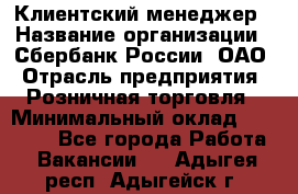 Клиентский менеджер › Название организации ­ Сбербанк России, ОАО › Отрасль предприятия ­ Розничная торговля › Минимальный оклад ­ 25 000 - Все города Работа » Вакансии   . Адыгея респ.,Адыгейск г.